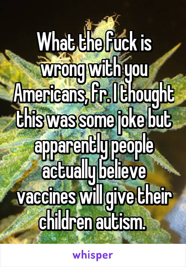 What the fuck is wrong with you Americans, fr. I thought this was some joke but apparently people actually believe vaccines will give their children autism. 