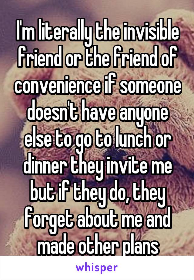 I'm literally the invisible friend or the friend of convenience if someone doesn't have anyone else to go to lunch or dinner they invite me but if they do, they forget about me and made other plans