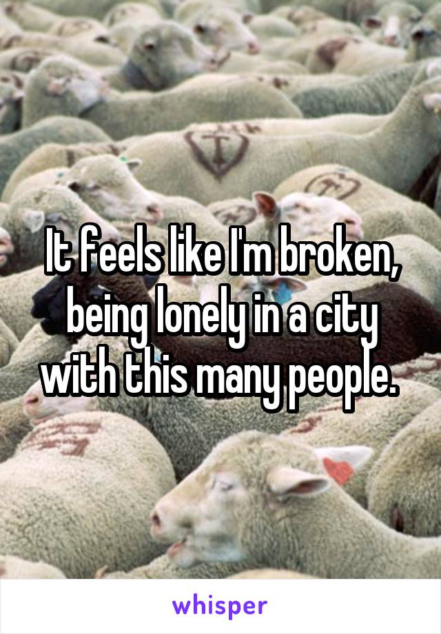 It feels like I'm broken, being lonely in a city with this many people. 