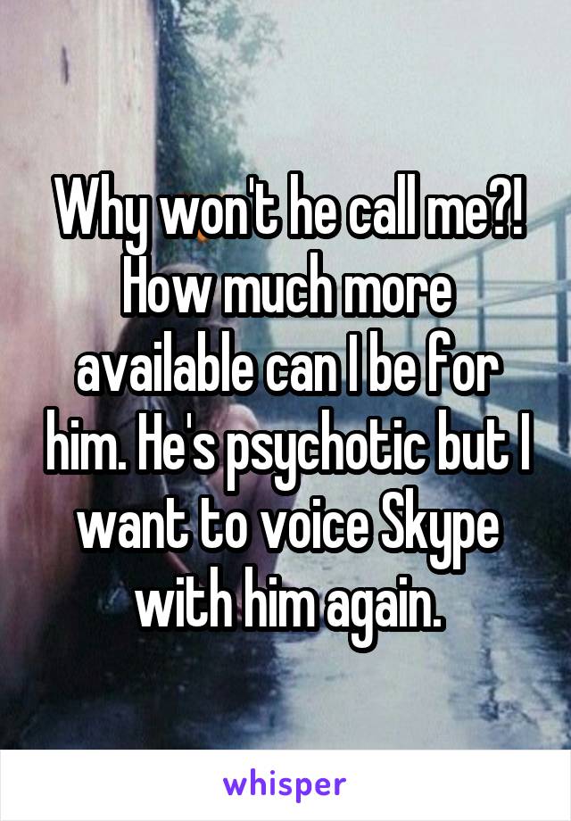 Why won't he call me?! How much more available can I be for him. He's psychotic but I want to voice Skype with him again.