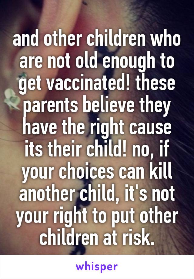 and other children who are not old enough to get vaccinated! these parents believe they have the right cause its their child! no, if your choices can kill another child, it's not your right to put other children at risk.