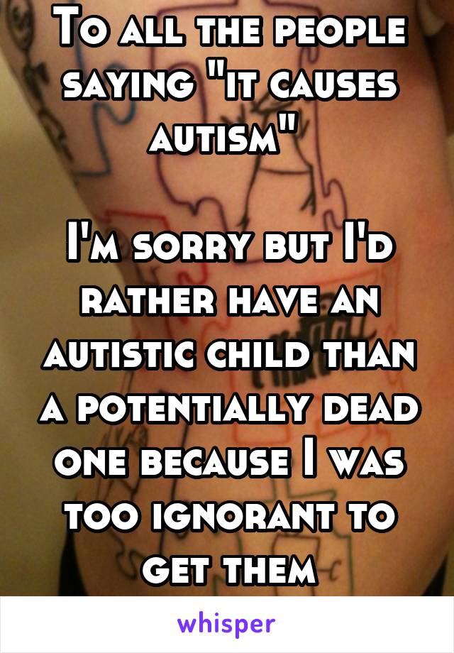 To all the people saying "it causes autism" 

I'm sorry but I'd rather have an autistic child than a potentially dead one because I was too ignorant to get them vaccinated...