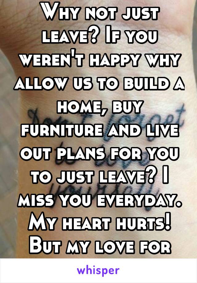 Why not just leave? If you weren't happy why allow us to build a home, buy furniture and live out plans for you to just leave? I miss you everyday. My heart hurts! But my love for myself is greater!