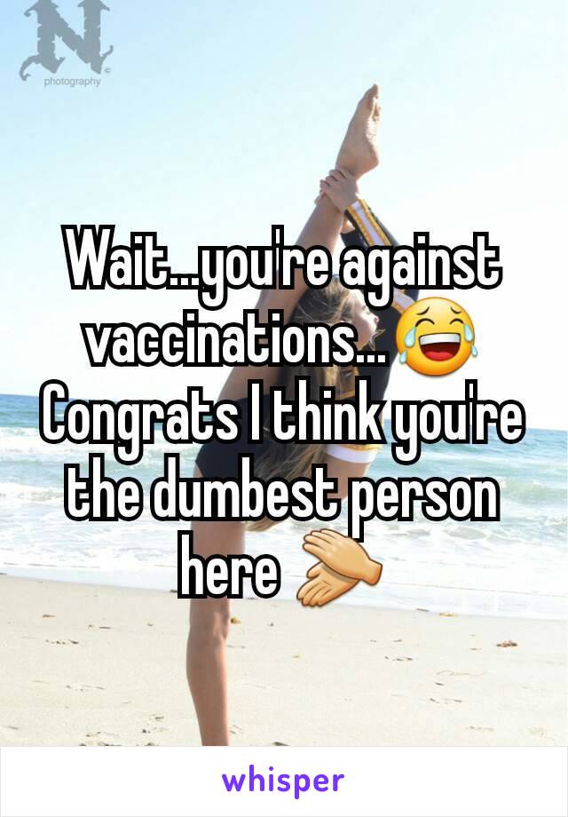 Wait...you're against vaccinations...😂
Congrats I think you're the dumbest person here 👏