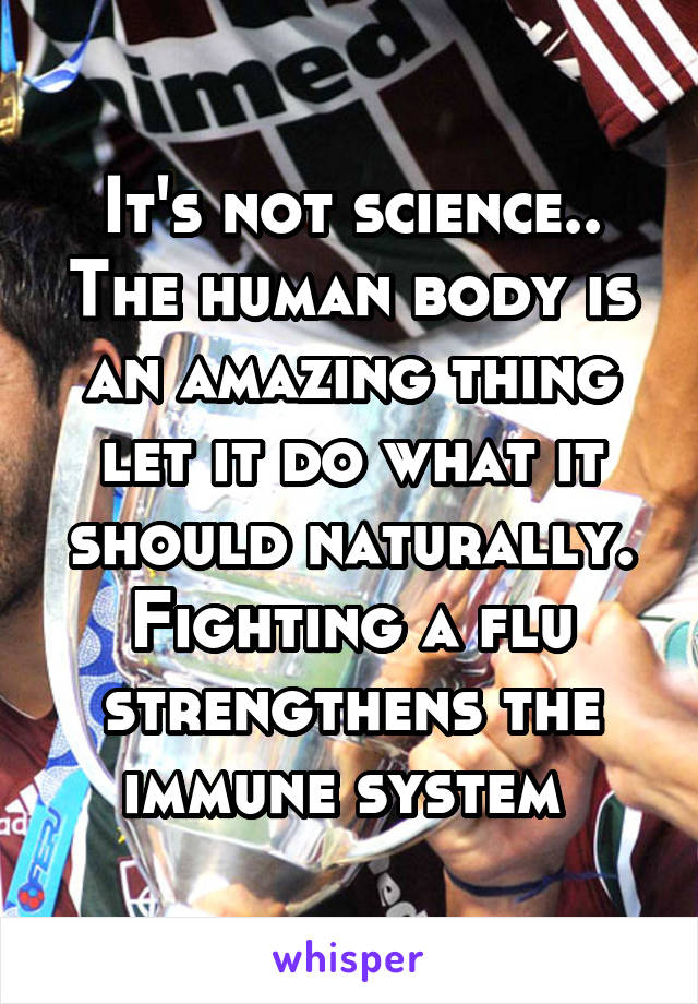 It's not science.. The human body is an amazing thing let it do what it should naturally. Fighting a flu strengthens the immune system 