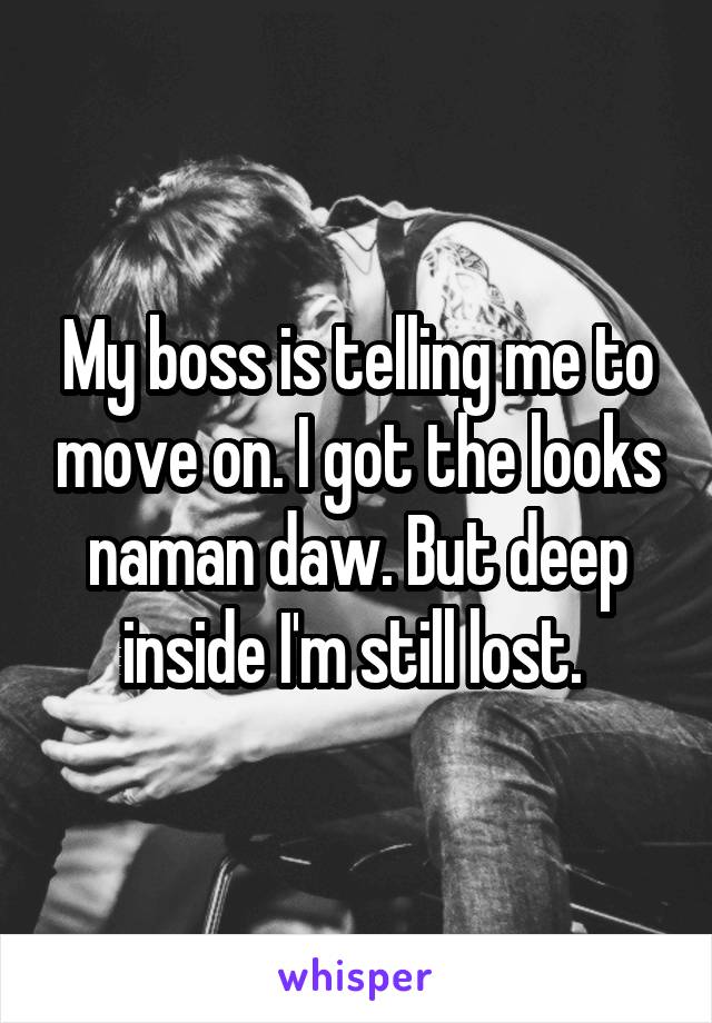 My boss is telling me to move on. I got the looks naman daw. But deep inside I'm still lost. 