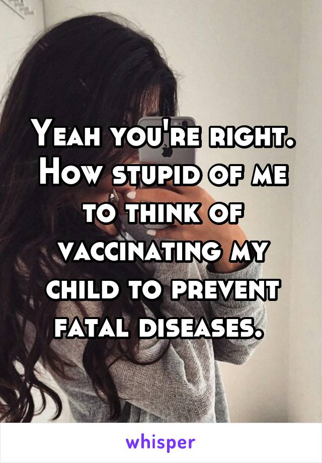 Yeah you're right. How stupid of me to think of vaccinating my child to prevent fatal diseases. 