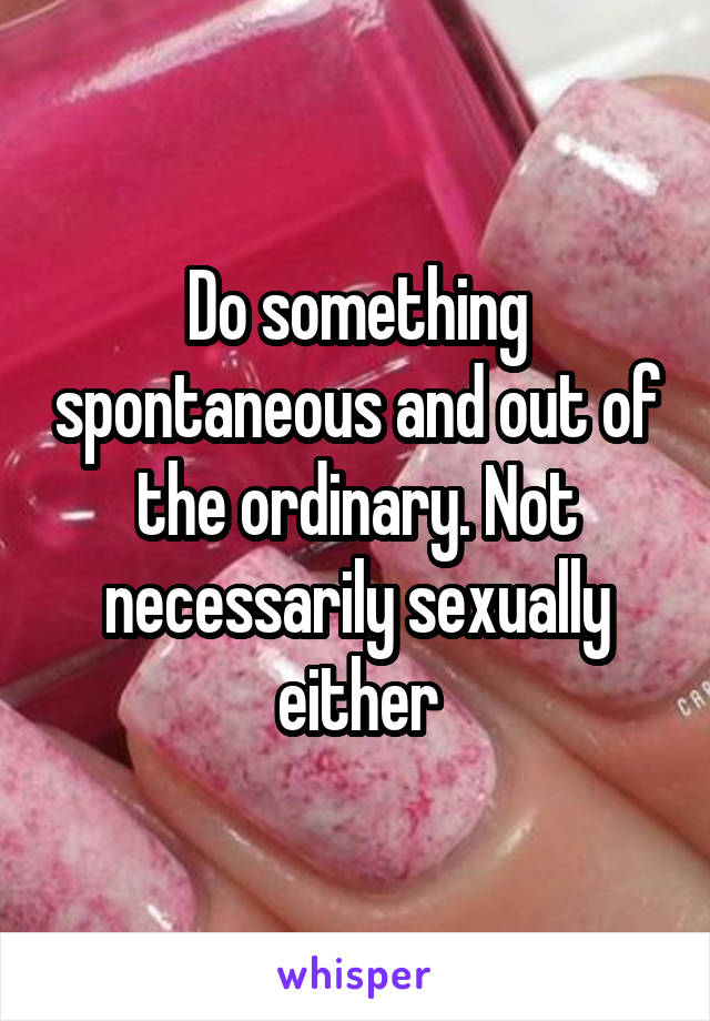 Do something spontaneous and out of the ordinary. Not necessarily sexually either