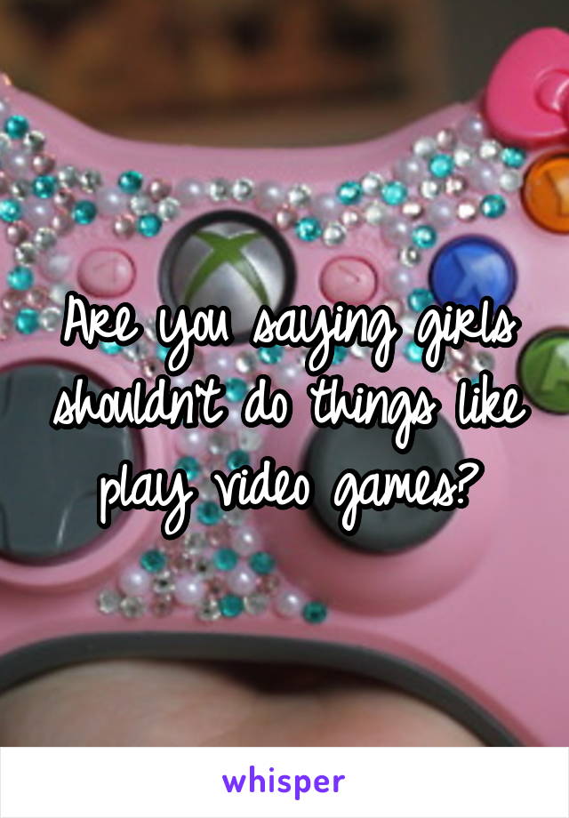 Are you saying girls shouldn't do things like play video games?