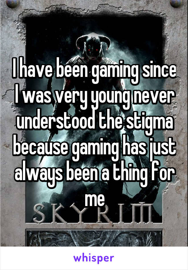 I have been gaming since I was very young never understood the stigma because gaming has just always been a thing for me