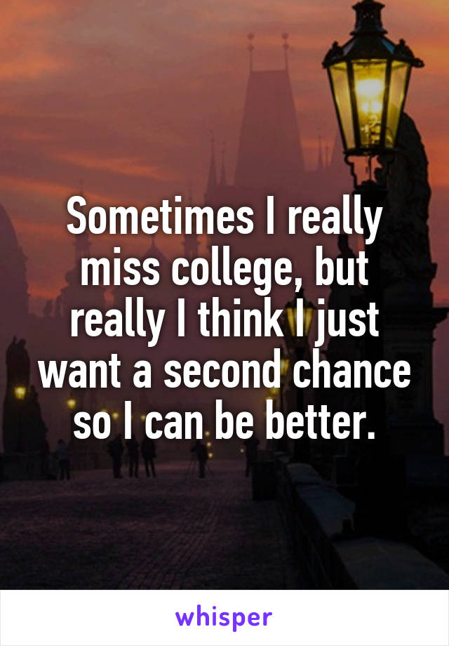 Sometimes I really miss college, but really I think I just want a second chance so I can be better.