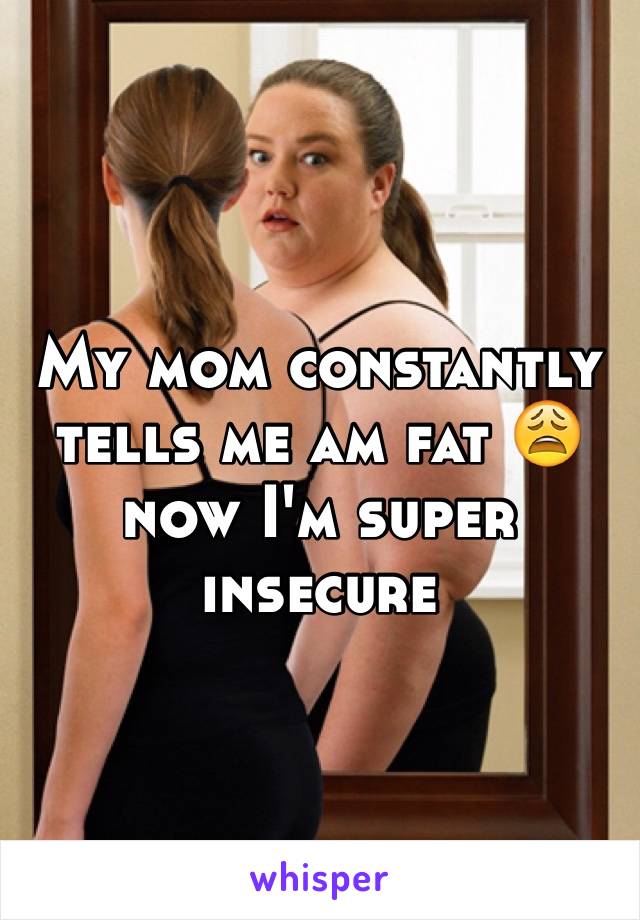 My mom constantly tells me am fat 😩now I'm super insecure