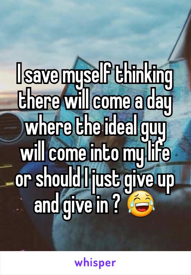 I save myself thinking there will come a day where the ideal guy will come into my life or should I just give up and give in ? 😂