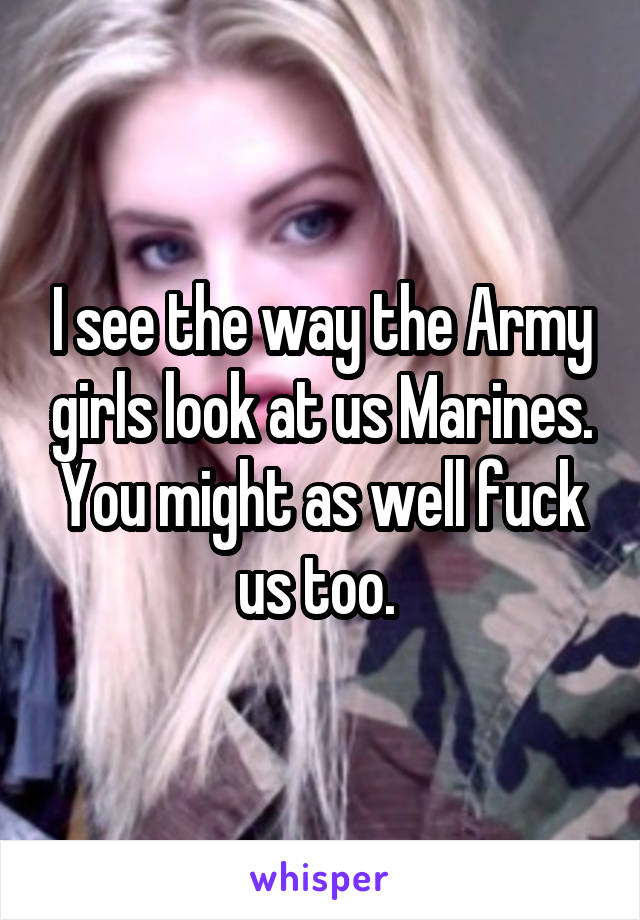 I see the way the Army girls look at us Marines. You might as well fuck us too. 