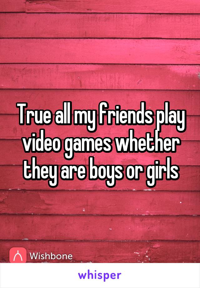 True all my friends play video games whether they are boys or girls