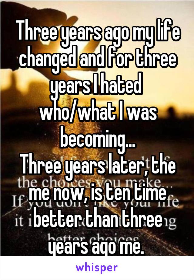 Three years ago my life changed and for three years I hated 
who/what I was becoming...
Three years later, the me now, is ten time better than three years ago me. 