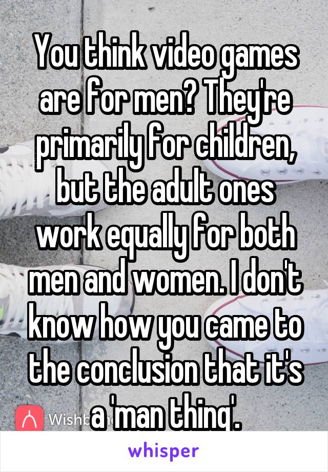 You think video games are for men? They're primarily for children, but the adult ones work equally for both men and women. I don't know how you came to the conclusion that it's a 'man thing'.