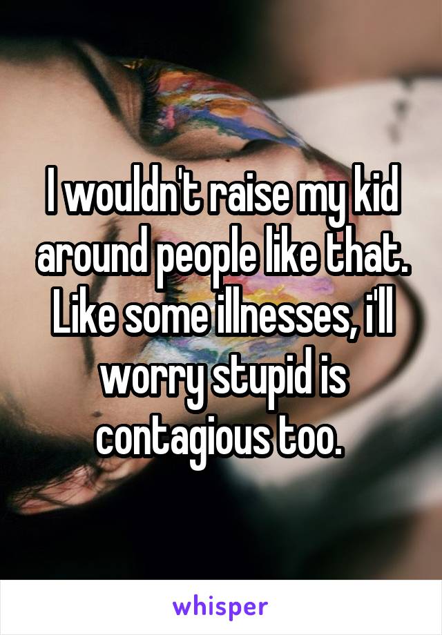 I wouldn't raise my kid around people like that. Like some illnesses, i'll worry stupid is contagious too. 