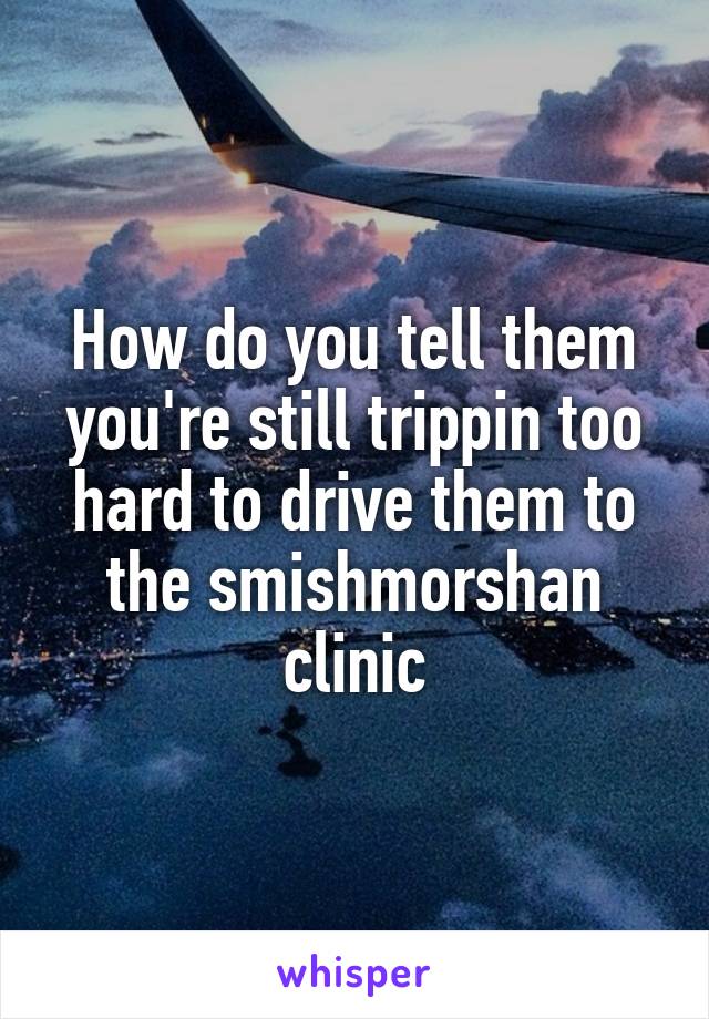 How do you tell them you're still trippin too hard to drive them to the smishmorshan clinic