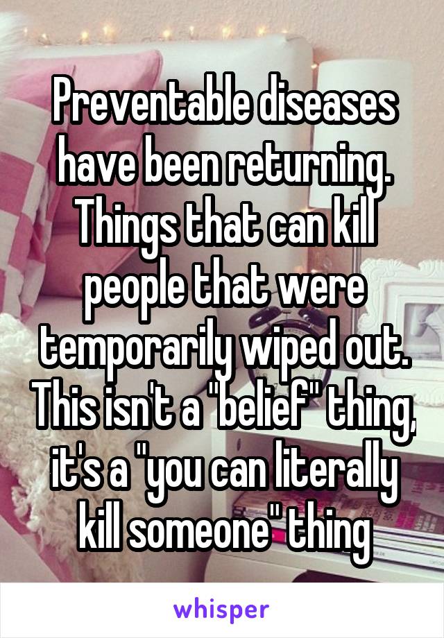 Preventable diseases have been returning. Things that can kill people that were temporarily wiped out. This isn't a "belief" thing, it's a "you can literally kill someone" thing