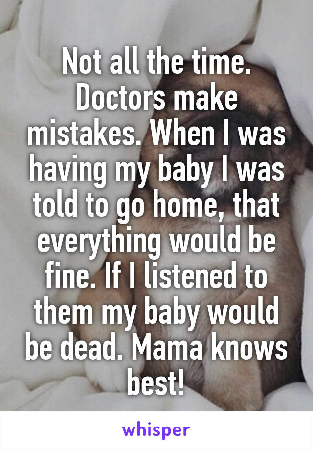 Not all the time. Doctors make mistakes. When I was having my baby I was told to go home, that everything would be fine. If I listened to them my baby would be dead. Mama knows best!