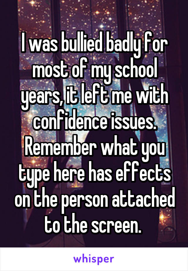 I was bullied badly for most of my school years, it left me with confidence issues. Remember what you type here has effects on the person attached to the screen. 