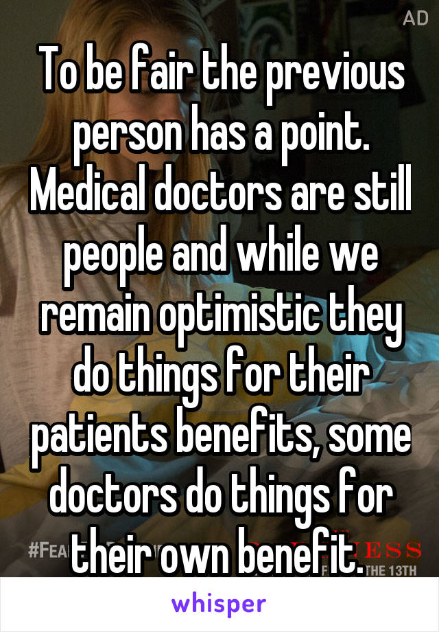 To be fair the previous person has a point. Medical doctors are still people and while we remain optimistic they do things for their patients benefits, some doctors do things for their own benefit. 