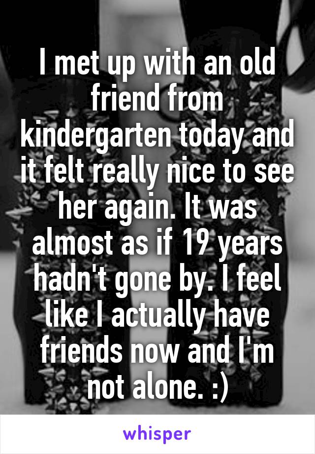 I met up with an old friend from kindergarten today and it felt really nice to see her again. It was almost as if 19 years hadn't gone by. I feel like I actually have friends now and I'm not alone. :)