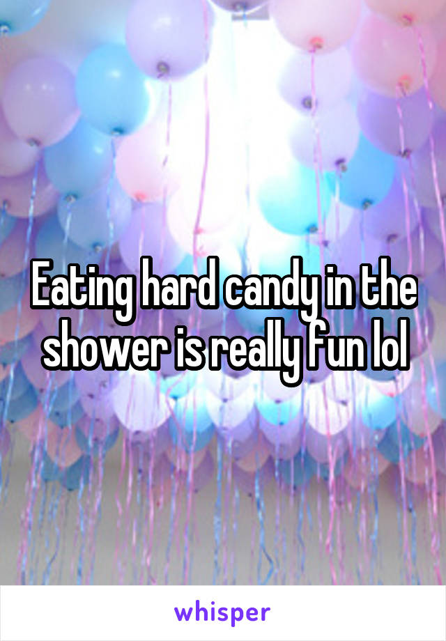 Eating hard candy in the shower is really fun lol