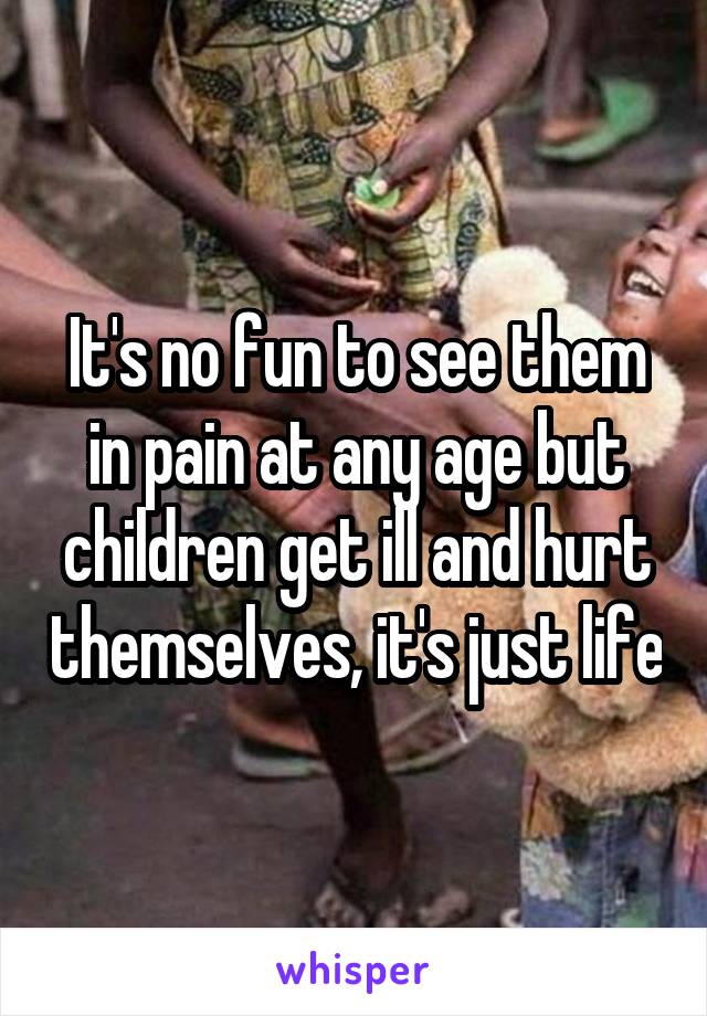 It's no fun to see them in pain at any age but children get ill and hurt themselves, it's just life