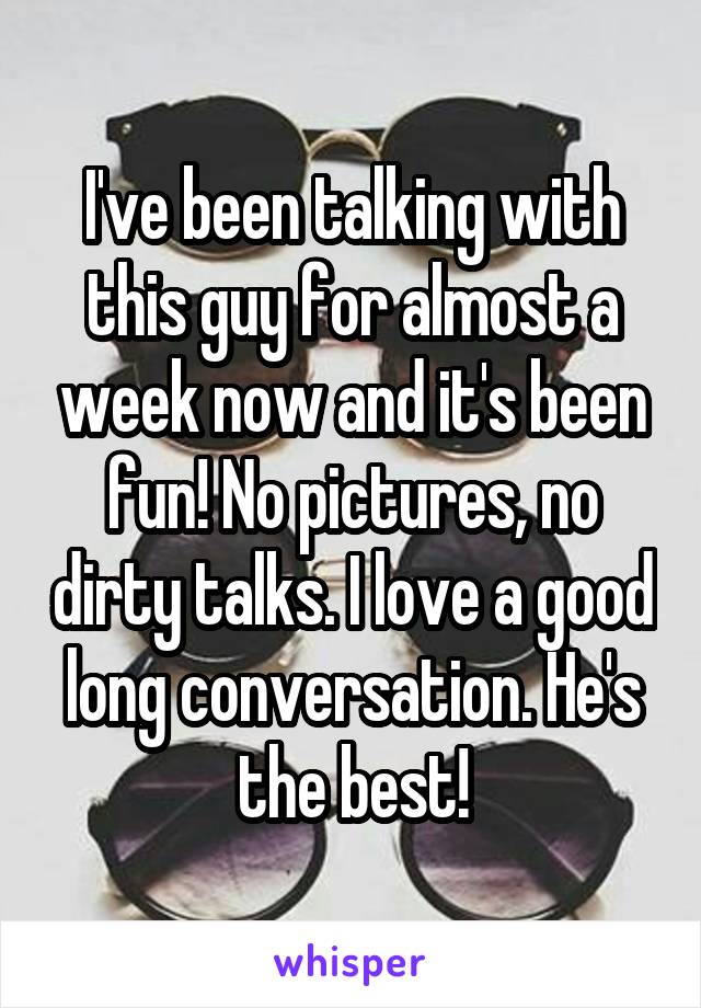 I've been talking with this guy for almost a week now and it's been fun! No pictures, no dirty talks. I love a good long conversation. He's the best!