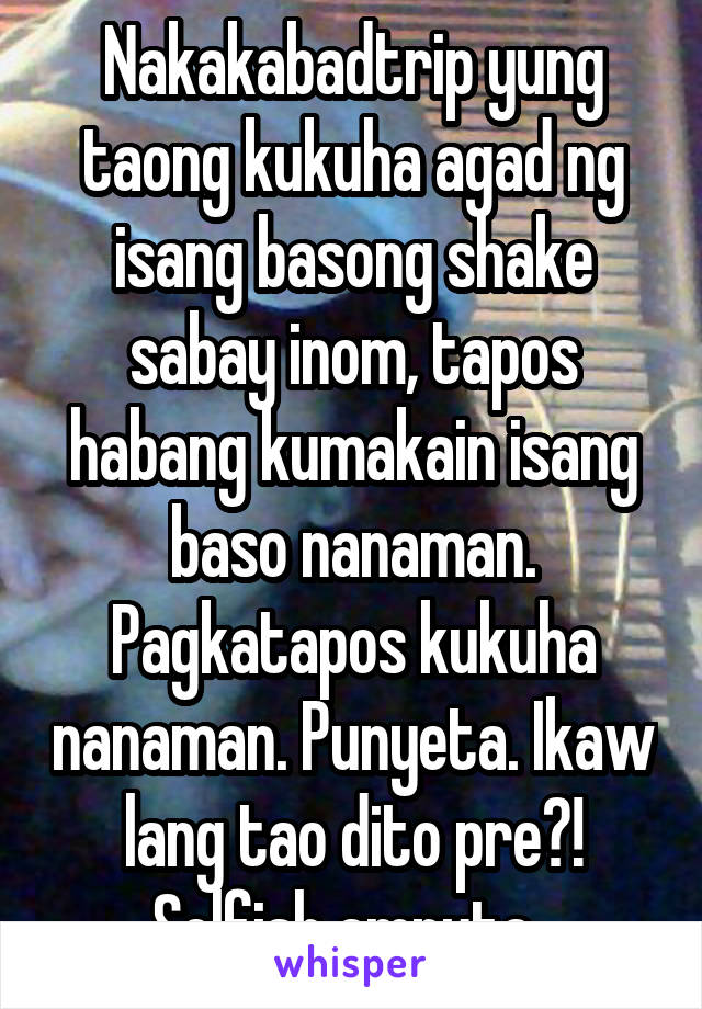 Nakakabadtrip yung taong kukuha agad ng isang basong shake sabay inom, tapos habang kumakain isang baso nanaman. Pagkatapos kukuha nanaman. Punyeta. Ikaw lang tao dito pre?! Selfish amputa. 