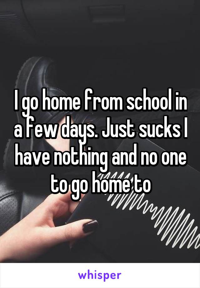 I go home from school in a few days. Just sucks I have nothing and no one to go home to