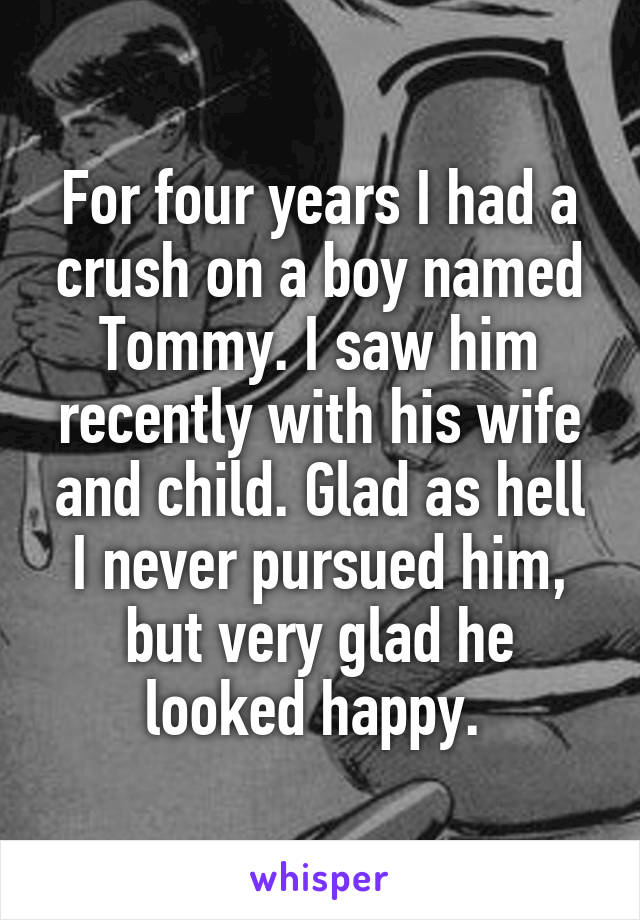 For four years I had a crush on a boy named Tommy. I saw him recently with his wife and child. Glad as hell I never pursued him, but very glad he looked happy. 