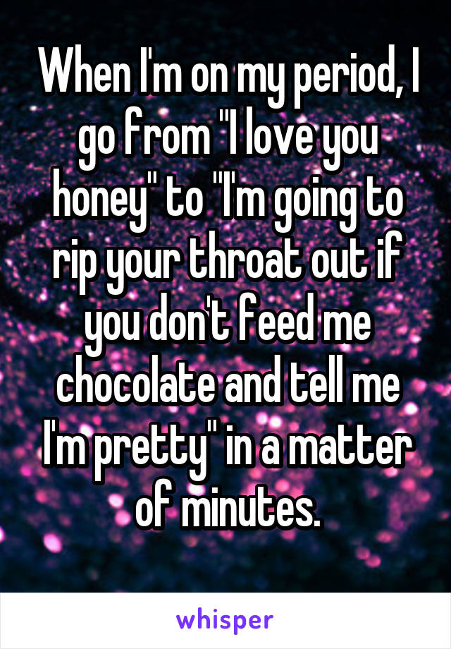 When I'm on my period, I go from "I love you honey" to "I'm going to rip your throat out if you don't feed me chocolate and tell me I'm pretty" in a matter of minutes.
