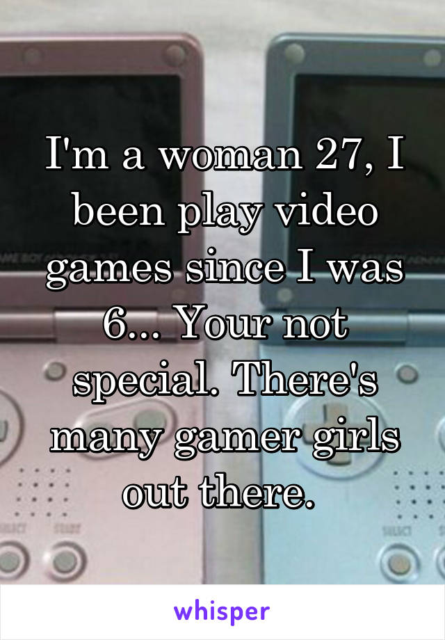 I'm a woman 27, I been play video games since I was 6... Your not special. There's many gamer girls out there. 