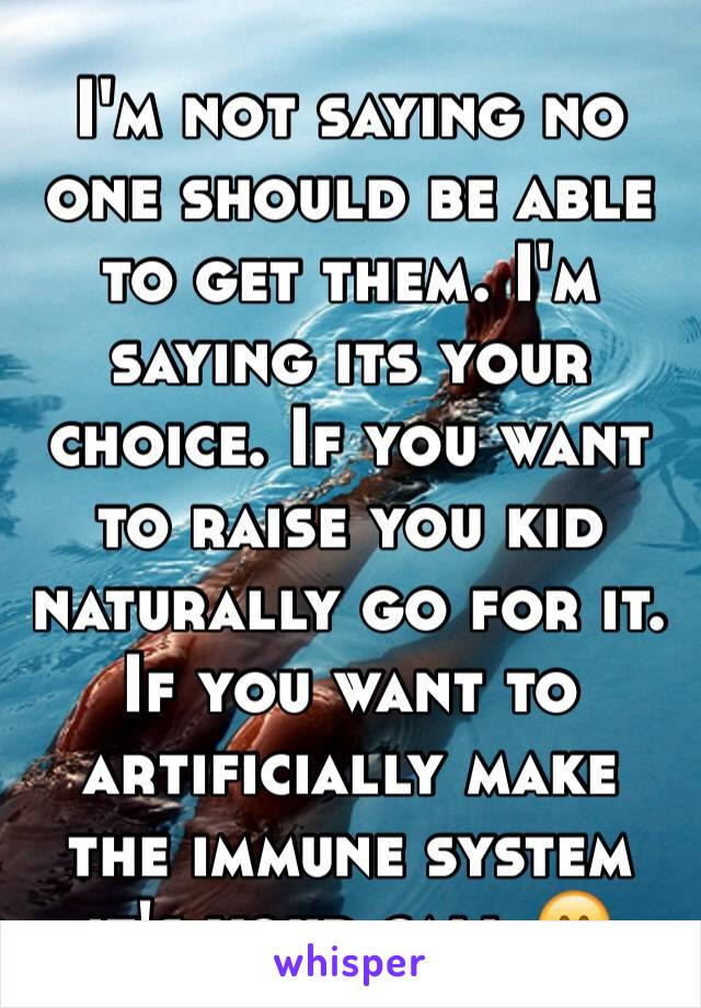 I'm not saying no one should be able to get them. I'm saying its your choice. If you want to raise you kid naturally go for it. If you want to artificially make the immune system it's your call 😊