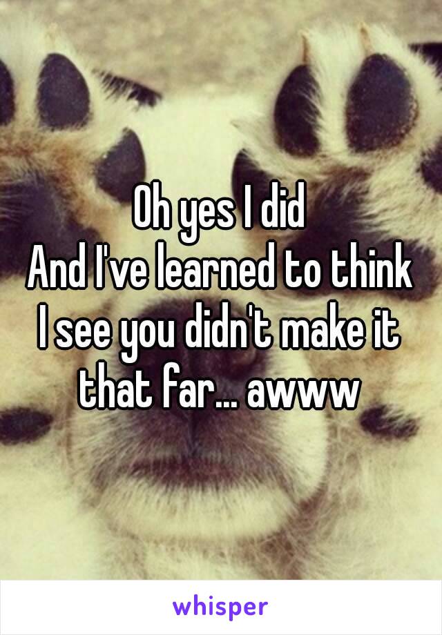 Oh yes I did
And I've learned to think
I see you didn't make it that far... awww 