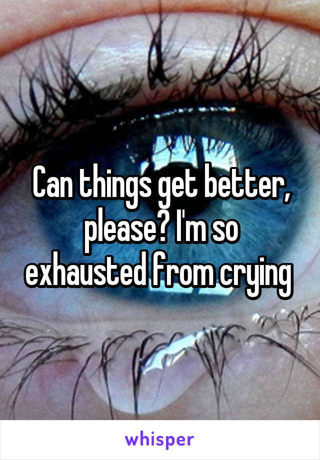 Can things get better, please? I'm so exhausted from crying 