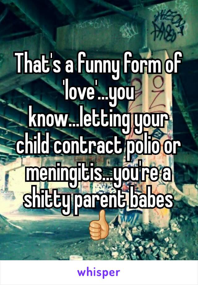 That's a funny form of 'love'...you know...letting your child contract polio or meningitis...you're a shitty parent babes 👍