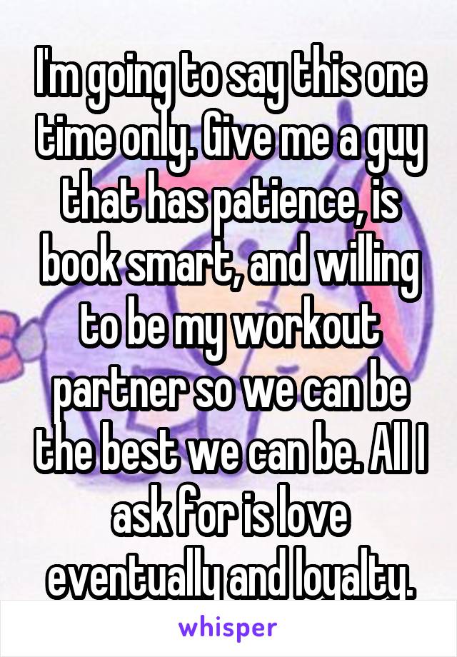 I'm going to say this one time only. Give me a guy that has patience, is book smart, and willing to be my workout partner so we can be the best we can be. All I ask for is love eventually and loyalty.