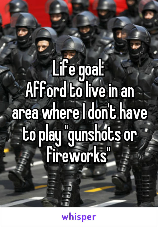 Life goal: 
Afford to live in an area where I don't have to play "gunshots or fireworks" 