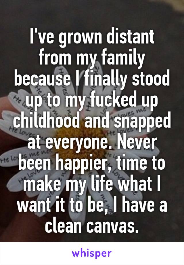 I've grown distant from my family because I finally stood up to my fucked up childhood and snapped at everyone. Never been happier, time to make my life what I want it to be, I have a clean canvas.