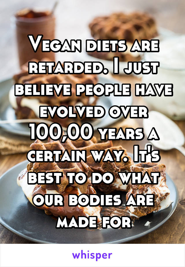 Vegan diets are retarded. I just believe people have evolved over 100,00 years a certain way. It's best to do what our bodies are made for