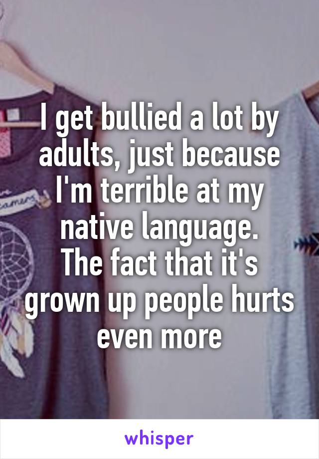 I get bullied a lot by adults, just because I'm terrible at my native language.
The fact that it's grown up people hurts even more