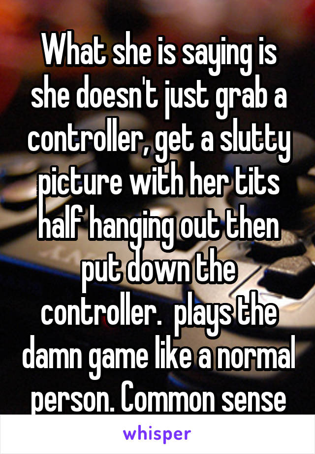 What she is saying is she doesn't just grab a controller, get a slutty picture with her tits half hanging out then put down the controller.  plays the damn game like a normal person. Common sense