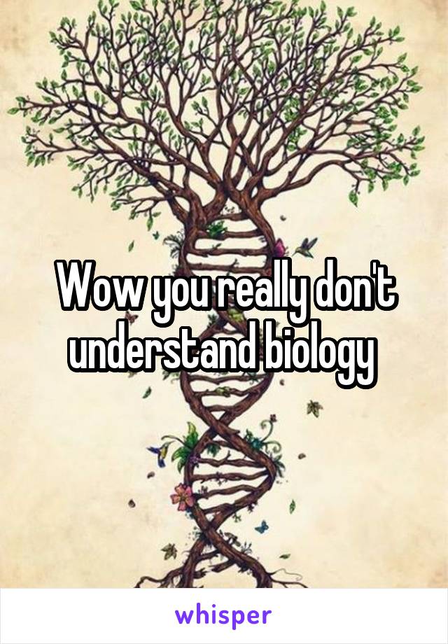 Wow you really don't understand biology 