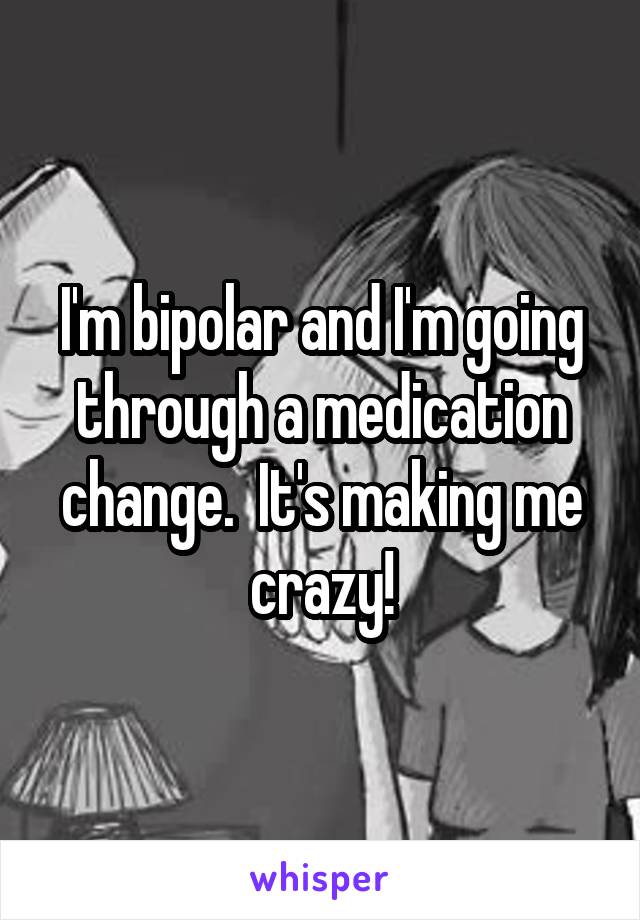 I'm bipolar and I'm going through a medication change.  It's making me crazy!