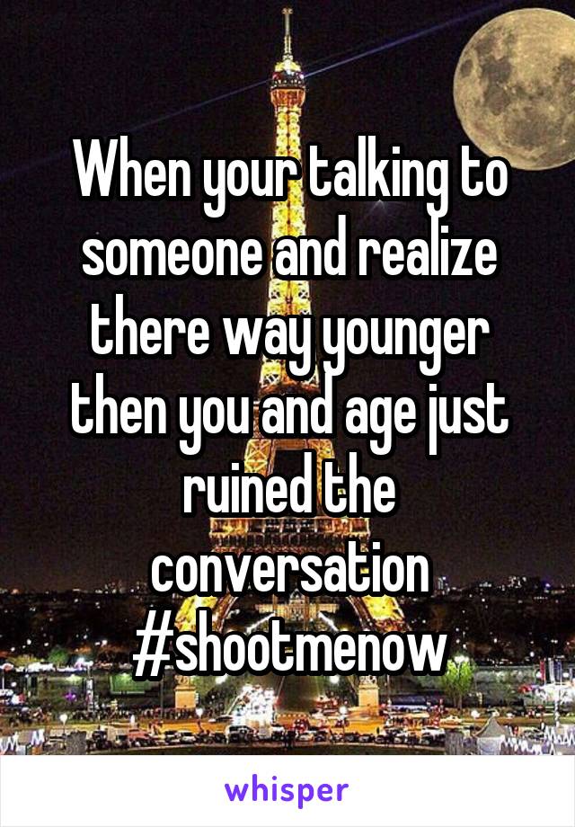 When your talking to someone and realize there way younger then you and age just ruined the conversation #shootmenow