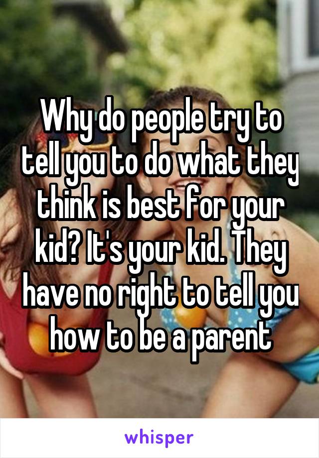 Why do people try to tell you to do what they think is best for your kid? It's your kid. They have no right to tell you how to be a parent